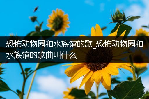 恐怖动物园和水族馆的歌_恐怖动物园和水族馆的歌曲叫什么