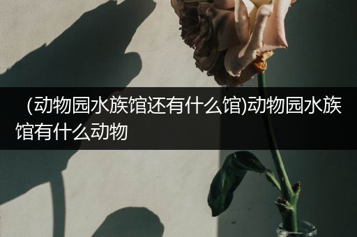 （动物园水族馆还有什么馆)动物园水族馆有什么动物