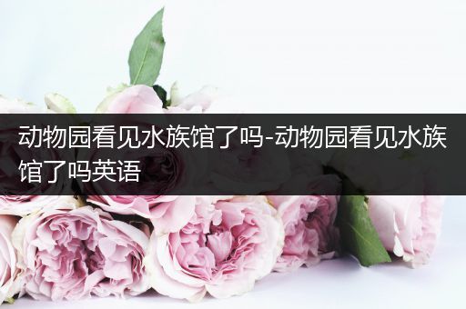 动物园看见水族馆了吗-动物园看见水族馆了吗英语