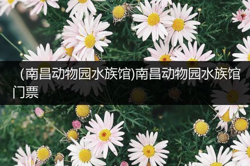 （南昌动物园水族馆)南昌动物园水族馆门票