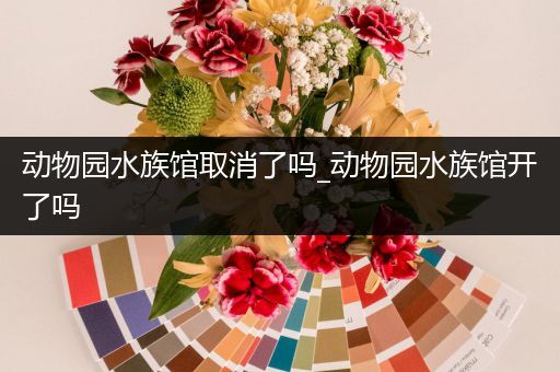 动物园水族馆取消了吗_动物园水族馆开了吗