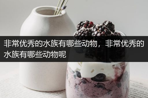 非常优秀的水族有哪些动物，非常优秀的水族有哪些动物呢
