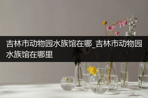 吉林市动物园水族馆在哪_吉林市动物园水族馆在哪里