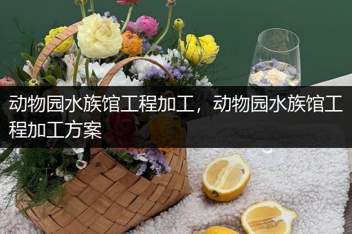 动物园水族馆工程加工，动物园水族馆工程加工方案