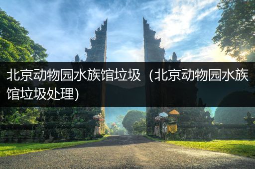 北京动物园水族馆垃圾（北京动物园水族馆垃圾处理）