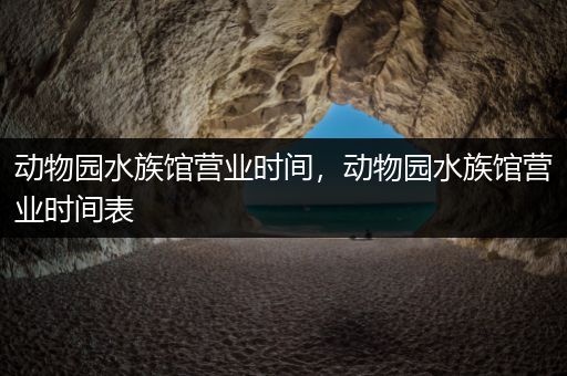 动物园水族馆营业时间，动物园水族馆营业时间表