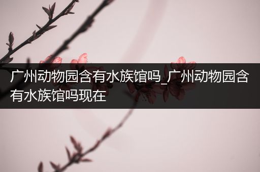 广州动物园含有水族馆吗_广州动物园含有水族馆吗现在