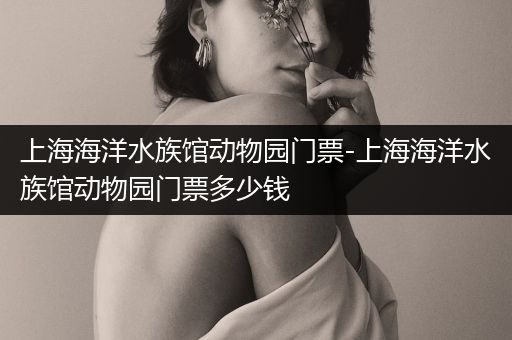 上海海洋水族馆动物园门票-上海海洋水族馆动物园门票多少钱