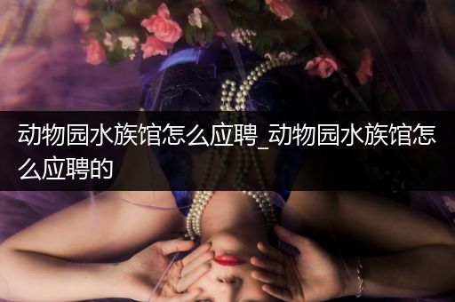 动物园水族馆怎么应聘_动物园水族馆怎么应聘的
