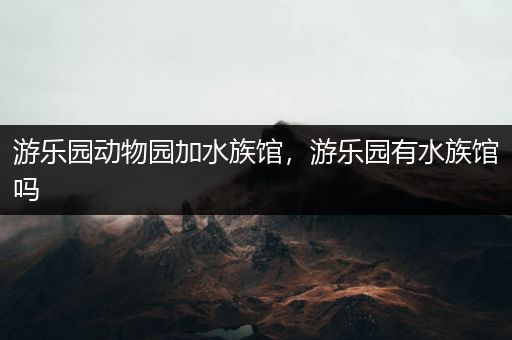 游乐园动物园加水族馆，游乐园有水族馆吗
