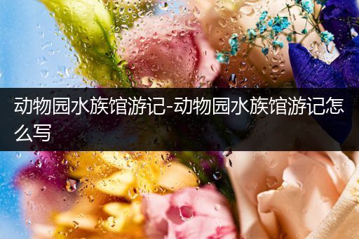 动物园水族馆游记-动物园水族馆游记怎么写