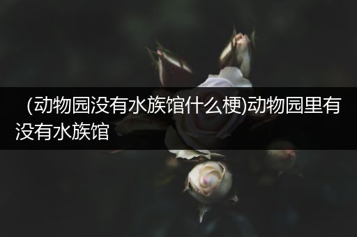 （动物园没有水族馆什么梗)动物园里有没有水族馆