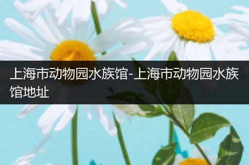 上海市动物园水族馆-上海市动物园水族馆地址