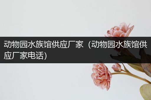 动物园水族馆供应厂家（动物园水族馆供应厂家电话）