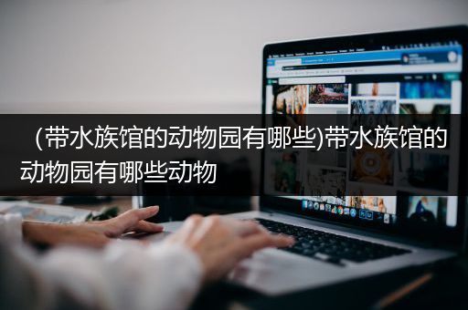 （带水族馆的动物园有哪些)带水族馆的动物园有哪些动物