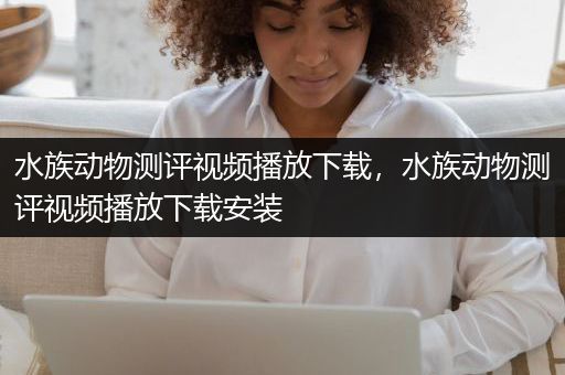 水族动物测评视频播放下载，水族动物测评视频播放下载安装