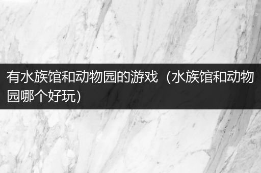有水族馆和动物园的游戏（水族馆和动物园哪个好玩）