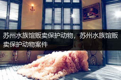 苏州水族馆贩卖保护动物，苏州水族馆贩卖保护动物案件