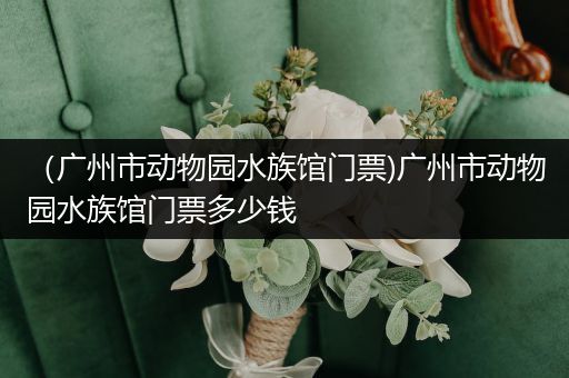 （广州市动物园水族馆门票)广州市动物园水族馆门票多少钱