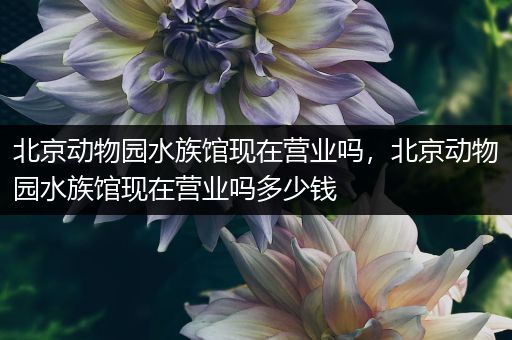 北京动物园水族馆现在营业吗，北京动物园水族馆现在营业吗多少钱