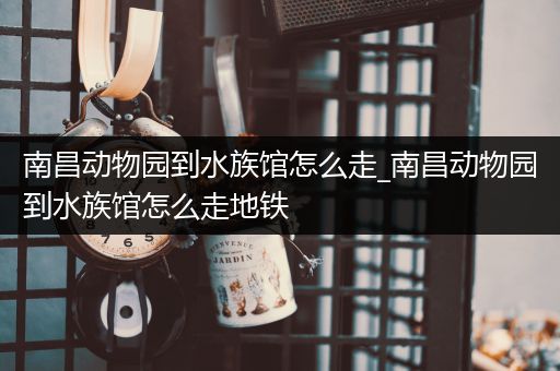 南昌动物园到水族馆怎么走_南昌动物园到水族馆怎么走地铁