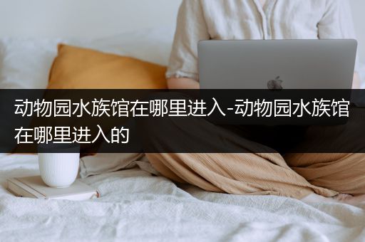 动物园水族馆在哪里进入-动物园水族馆在哪里进入的