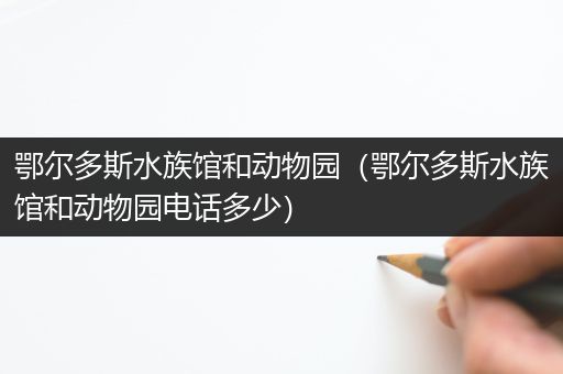 鄂尔多斯水族馆和动物园（鄂尔多斯水族馆和动物园电话多少）