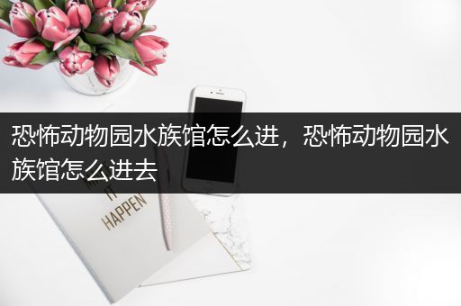 恐怖动物园水族馆怎么进，恐怖动物园水族馆怎么进去