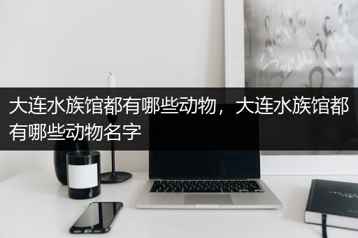 大连水族馆都有哪些动物，大连水族馆都有哪些动物名字