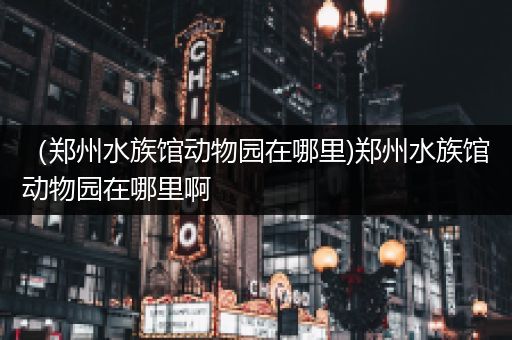 （郑州水族馆动物园在哪里)郑州水族馆动物园在哪里啊
