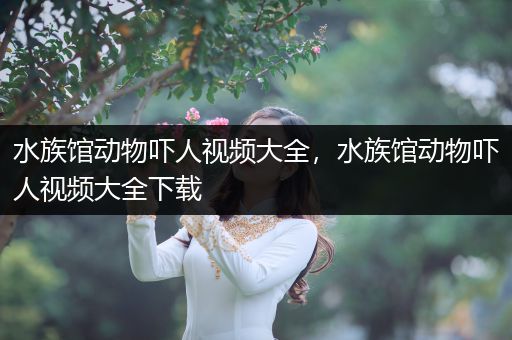 水族馆动物吓人视频大全，水族馆动物吓人视频大全下载