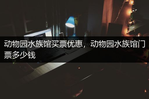 动物园水族馆买票优惠，动物园水族馆门票多少钱