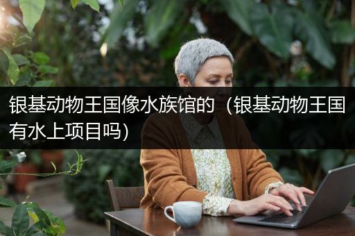 银基动物王国像水族馆的（银基动物王国有水上项目吗）
