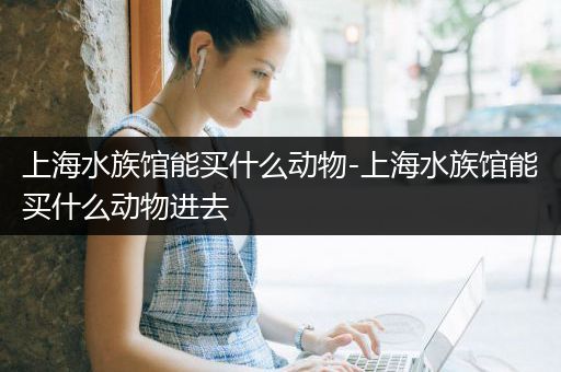 上海水族馆能买什么动物-上海水族馆能买什么动物进去