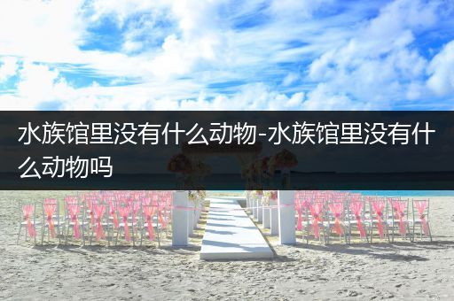 水族馆里没有什么动物-水族馆里没有什么动物吗