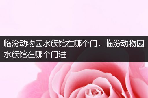 临汾动物园水族馆在哪个门，临汾动物园水族馆在哪个门进