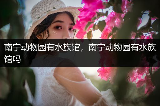 南宁动物园有水族馆，南宁动物园有水族馆吗