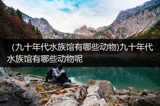 （九十年代水族馆有哪些动物)九十年代水族馆有哪些动物呢
