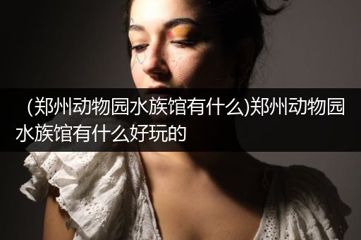 （郑州动物园水族馆有什么)郑州动物园水族馆有什么好玩的