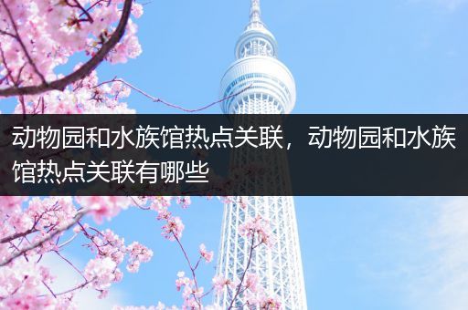动物园和水族馆热点关联，动物园和水族馆热点关联有哪些