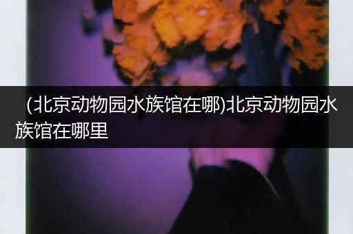 （北京动物园水族馆在哪)北京动物园水族馆在哪里
