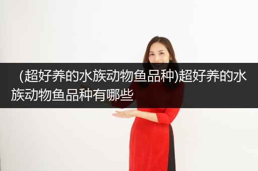 （超好养的水族动物鱼品种)超好养的水族动物鱼品种有哪些