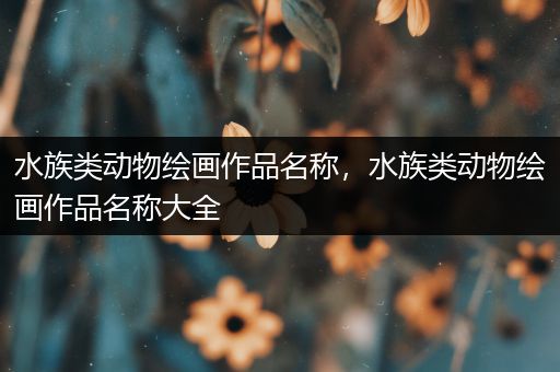 水族类动物绘画作品名称，水族类动物绘画作品名称大全