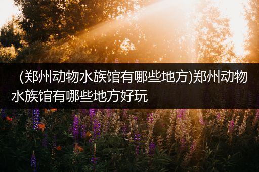 （郑州动物水族馆有哪些地方)郑州动物水族馆有哪些地方好玩