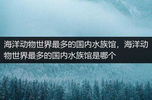 海洋动物世界最多的国内水族馆，海洋动物世界最多的国内水族馆是哪个