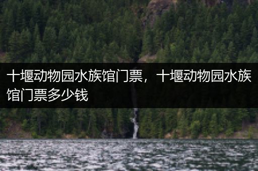 十堰动物园水族馆门票，十堰动物园水族馆门票多少钱
