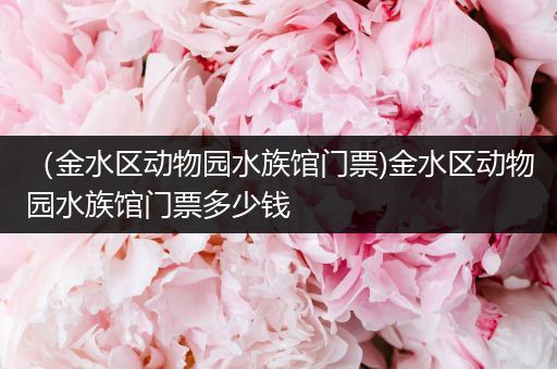 （金水区动物园水族馆门票)金水区动物园水族馆门票多少钱