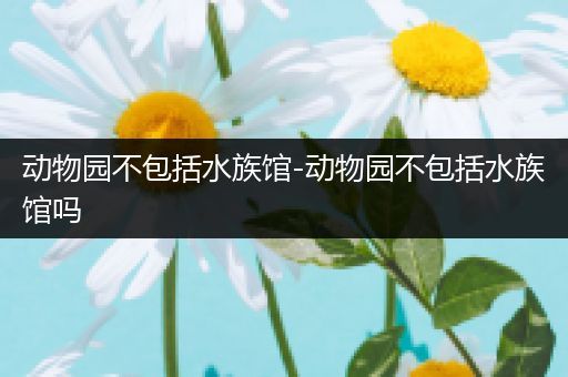 动物园不包括水族馆-动物园不包括水族馆吗