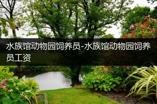水族馆动物园饲养员-水族馆动物园饲养员工资