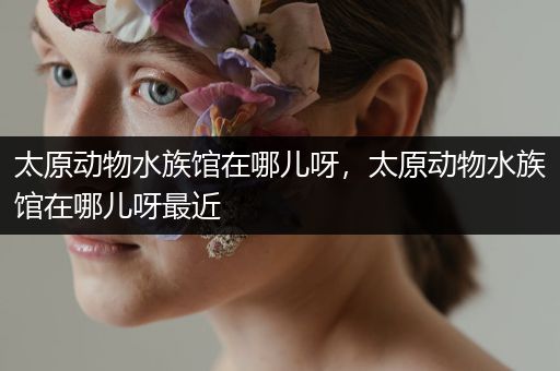 太原动物水族馆在哪儿呀，太原动物水族馆在哪儿呀最近